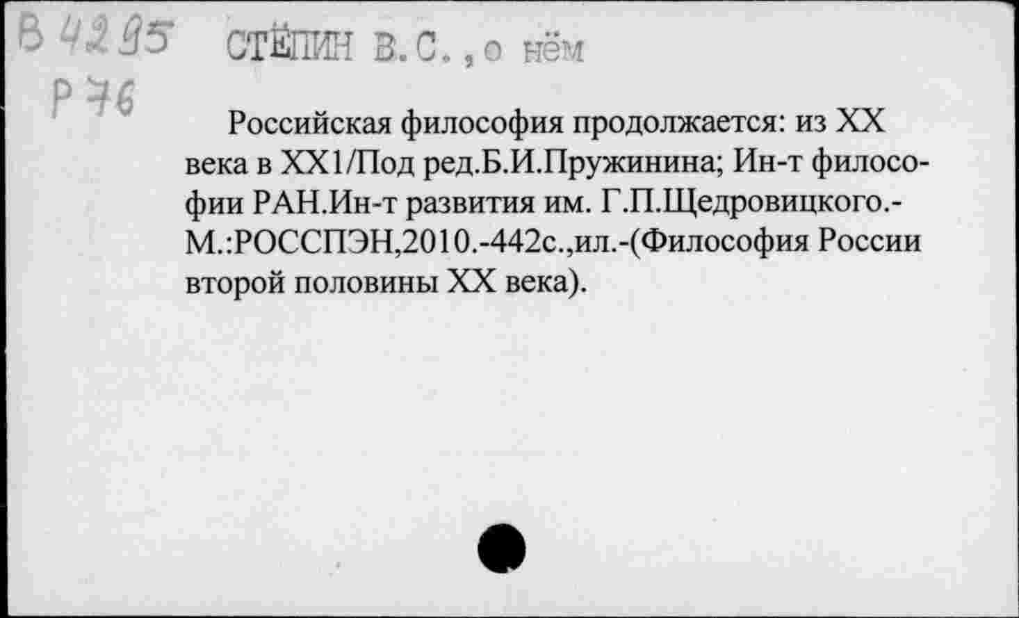 ﻿В 'ЛВ' СТЁПИН З.С.,о нём
Р 46
Российская философия продолжается: из XX века в XXI/Под ред.Б.И.Пружинина; Ин-т философии РАН.Ин-т развития им. Г.П.Щедровицкого.-М.:РОССПЭН,2010.-442с.,ил.-(Философия России второй половины XX века).